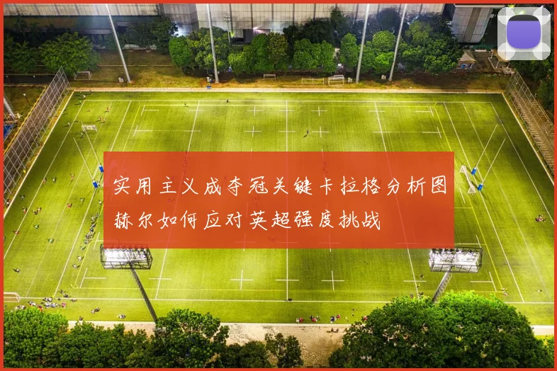 实用主义成夺冠关键卡拉格分析图赫尔如何应对英超强度挑战