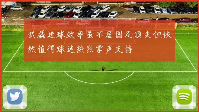 武磊进球效率虽不居国足顶尖但依然值得球迷热烈掌声支持