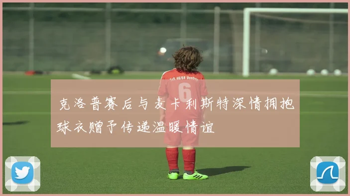 克洛普赛后与麦卡利斯特深情拥抱球衣赠予传递温暖情谊