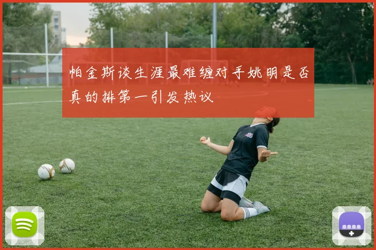 帕金斯谈生涯最难缠对手姚明是否真的排第一引发热议