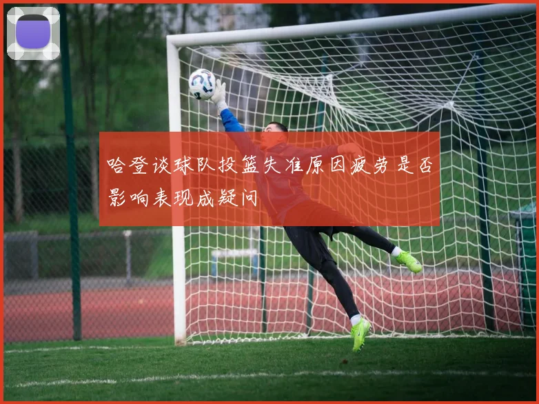 哈登谈球队投篮失准原因疲劳是否影响表现成疑问