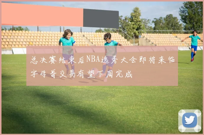总决赛结束后NBA选秀大会即将来临字母哥交易有望下周完成
