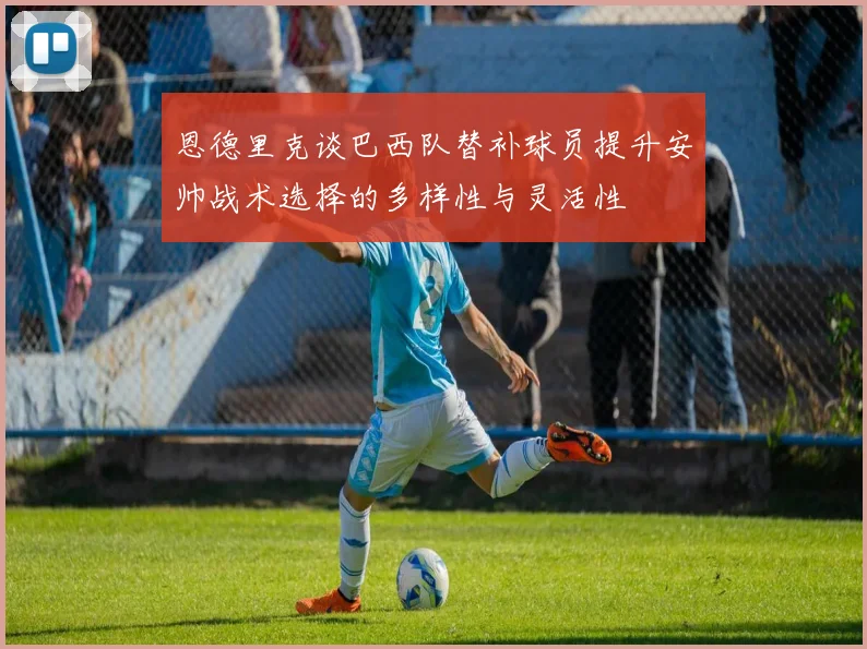 恩德里克谈巴西队替补球员提升安帅战术选择的多样性与灵活性