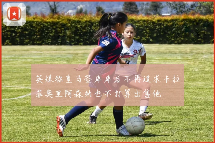 英媒称皇马签库库后不再追求卡拉菲奥里阿森纳也不打算出售他