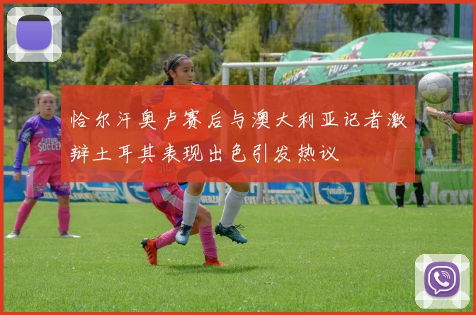 恰尔汗奥卢赛后与澳大利亚记者激辩土耳其表现出色引发热议