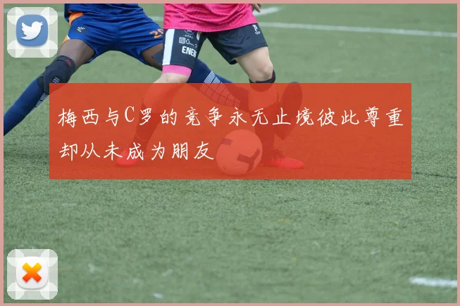 梅西与C罗的竞争永无止境彼此尊重却从未成为朋友